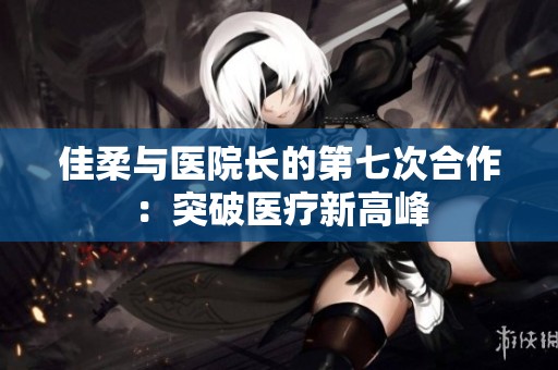 佳柔与医院长的第七次合作：突破医疗新高峰