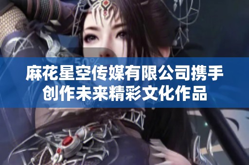 麻花星空传媒有限公司携手创作未来精彩文化作品