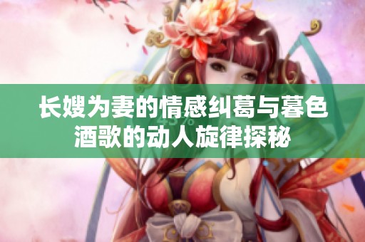 长嫂为妻的情感纠葛与暮色酒歌的动人旋律探秘