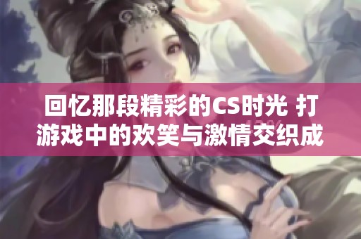 回忆那段精彩的CS时光 打游戏中的欢笑与激情交织成美好记忆