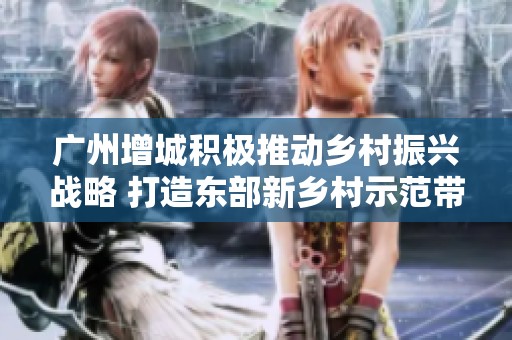 广州增城积极推动乡村振兴战略 打造东部新乡村示范带助力农村发展