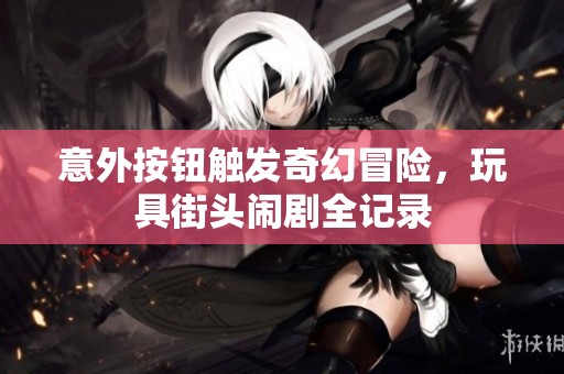 意外按钮触发奇幻冒险，玩具街头闹剧全记录