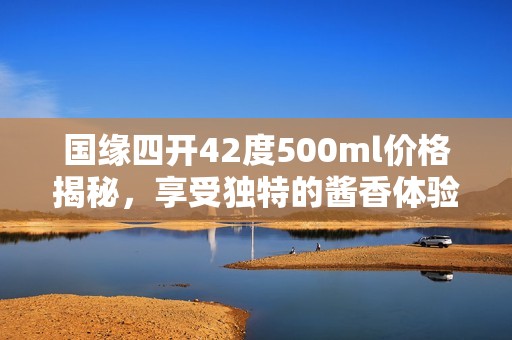 国缘四开42度500ml价格揭秘，享受独特的酱香体验