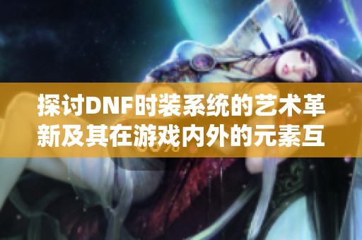 探讨DNF时装系统的艺术革新及其在游戏内外的元素互动与创意交融