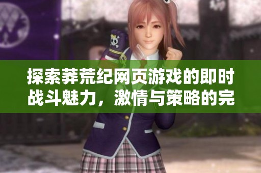 探索莽荒纪网页游戏的即时战斗魅力，激情与策略的完美结合等你来体验