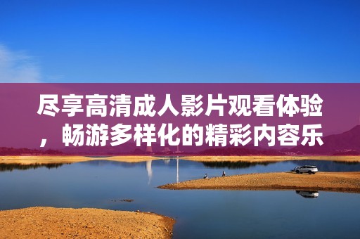 尽享高清成人影片观看体验，畅游多样化的精彩内容乐趣