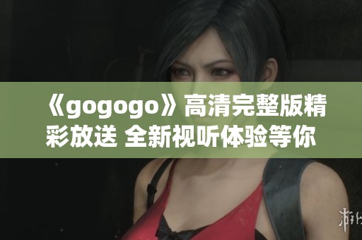 《gogogo》高清完整版精彩放送 全新视听体验等你来享受