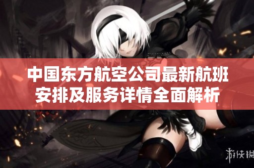 中国东方航空公司最新航班安排及服务详情全面解析