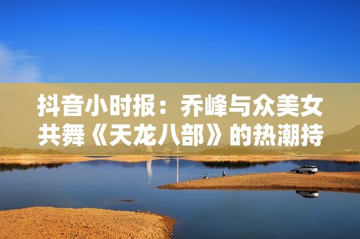 抖音小时报：乔峰与众美女共舞《天龙八部》的热潮持续升温