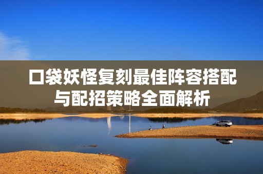 口袋妖怪复刻最佳阵容搭配与配招策略全面解析