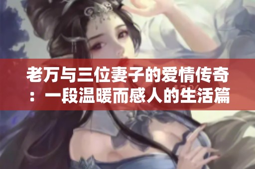 老万与三位妻子的爱情传奇：一段温暖而感人的生活篇章