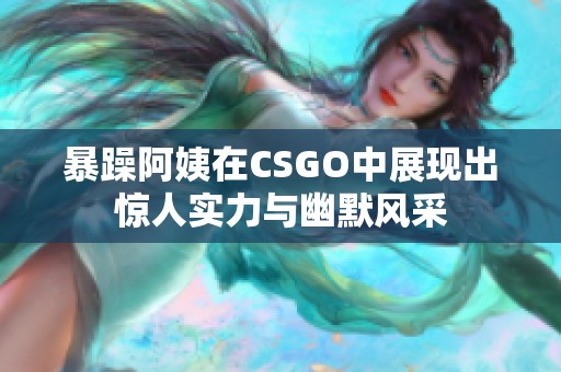 暴躁阿姨在CSGO中展现出惊人实力与幽默风采