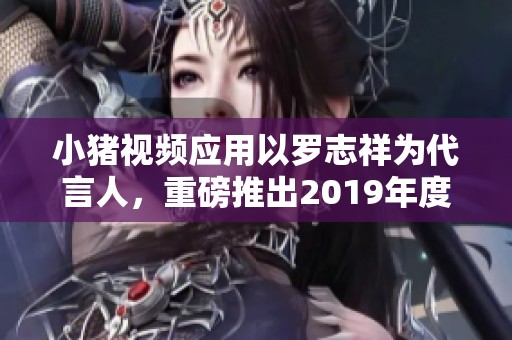 小猪视频应用以罗志祥为代言人，重磅推出2019年度新活动