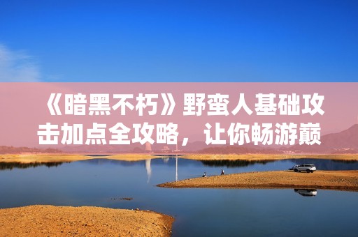 《暗黑不朽》野蛮人基础攻击加点全攻略，让你畅游巅峰之路