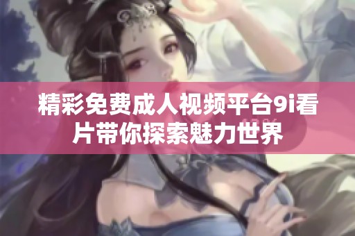 精彩免费成人视频平台9i看片带你探索魅力世界