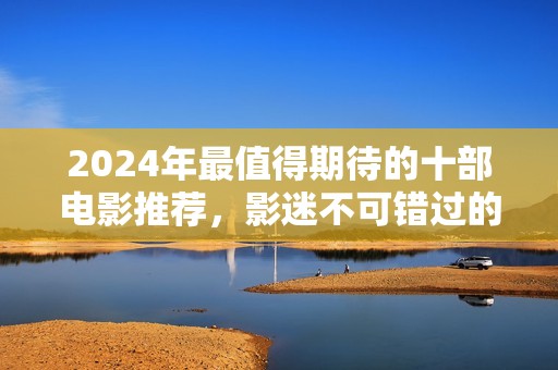 2024年最值得期待的十部电影推荐，影迷不可错过的盛宴