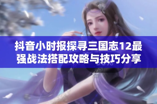 抖音小时报探寻三国志12最强战法搭配攻略与技巧分享