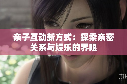 亲子互动新方式：探索亲密关系与娱乐的界限