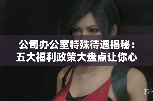 公司办公室特殊待遇揭秘：五大福利政策大盘点让你心动不已