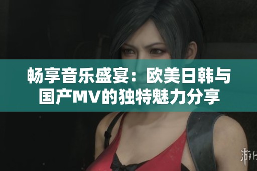 畅享音乐盛宴：欧美日韩与国产MV的独特魅力分享