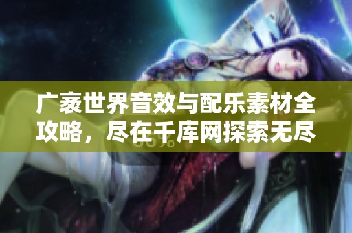 广袤世界音效与配乐素材全攻略，尽在千库网探索无尽创意