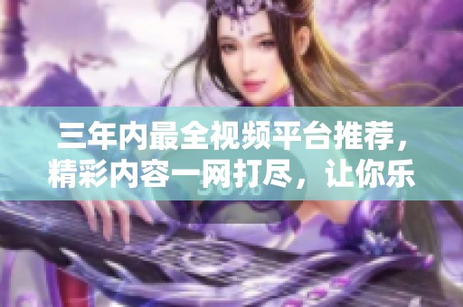 三年内最全视频平台推荐，精彩内容一网打尽，让你乐享不停
