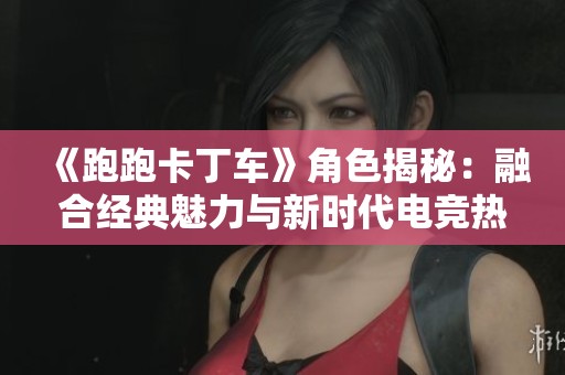《跑跑卡丁车》角色揭秘：融合经典魅力与新时代电竞热潮