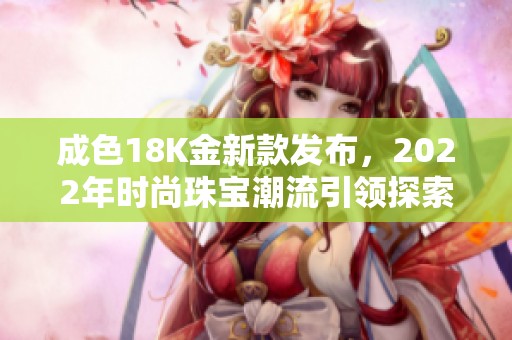 成色18K金新款发布，2022年时尚珠宝潮流引领探索