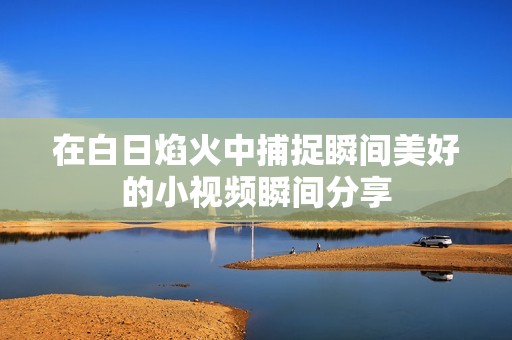 在白日焰火中捕捉瞬间美好的小视频瞬间分享