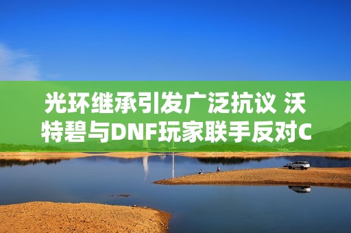 光环继承引发广泛抗议 沃特碧与DNF玩家联手反对COL新政策