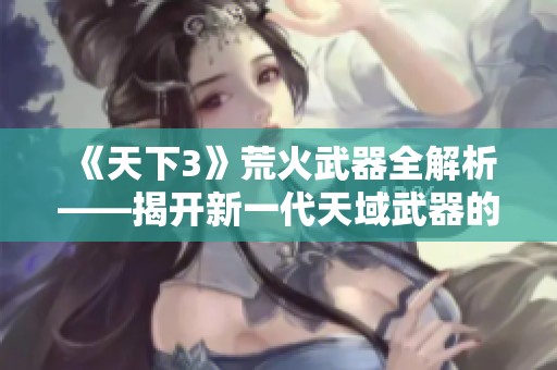 《天下3》荒火武器全解析——揭开新一代天域武器的神秘面纱