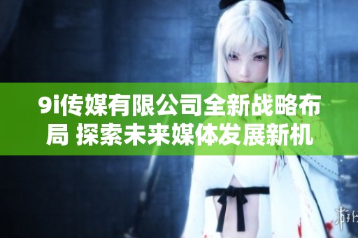 9i传媒有限公司全新战略布局 探索未来媒体发展新机遇