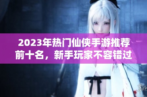 2023年热门仙侠手游推荐前十名，新手玩家不容错过的选择！