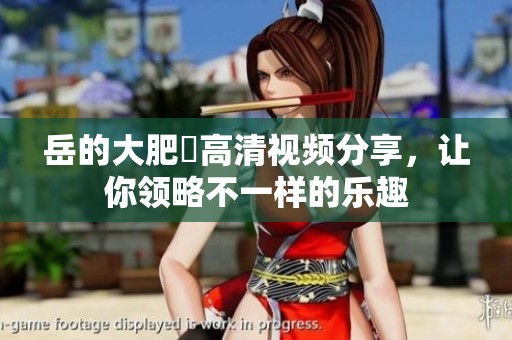 岳的大肥坹高清视频分享，让你领略不一样的乐趣