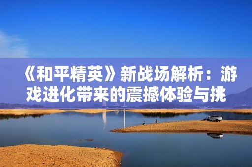《和平精英》新战场解析：游戏进化带来的震撼体验与挑战