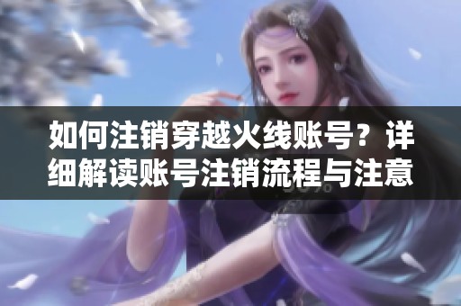 如何注销穿越火线账号？详细解读账号注销流程与注意事项