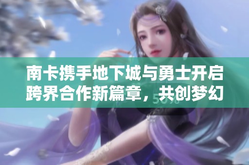 南卡携手地下城与勇士开启跨界合作新篇章，共创梦幻联动体验
