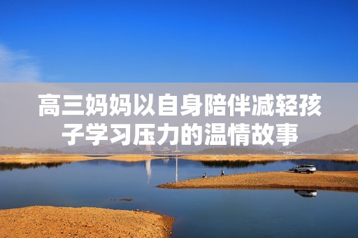 高三妈妈以自身陪伴减轻孩子学习压力的温情故事