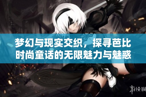 梦幻与现实交织，探寻芭比时尚童话的无限魅力与魅惑世界