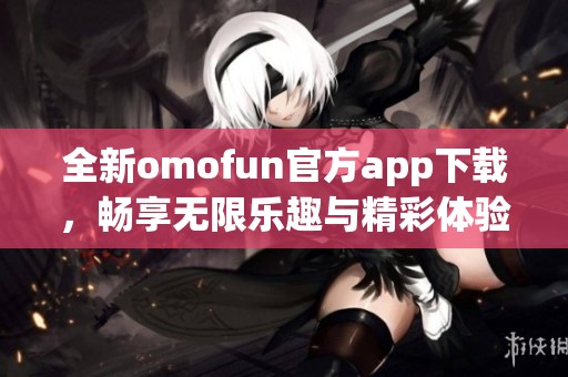 全新omofun官方app下载，畅享无限乐趣与精彩体验