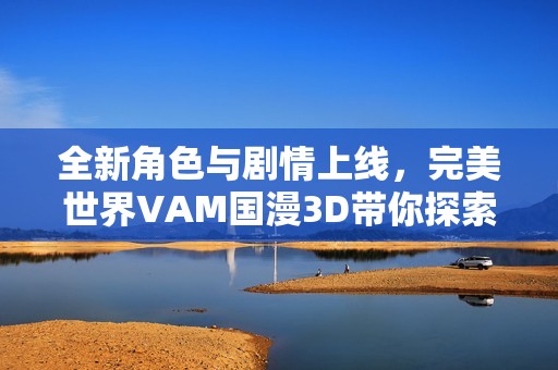全新角色与剧情上线，完美世界VAM国漫3D带你探索奇幻冒险之旅
