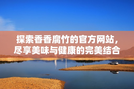 探索香香腐竹的官方网站，尽享美味与健康的完美结合