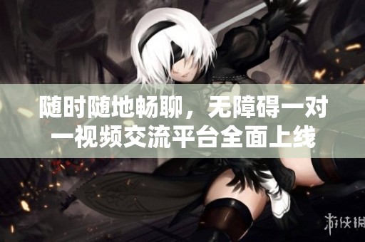 随时随地畅聊，无障碍一对一视频交流平台全面上线