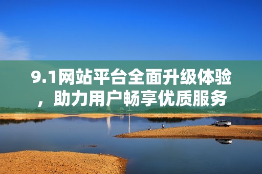 9.1网站平台全面升级体验，助力用户畅享优质服务