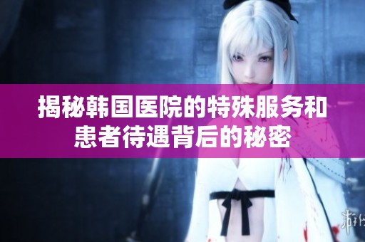 揭秘韩国医院的特殊服务和患者待遇背后的秘密