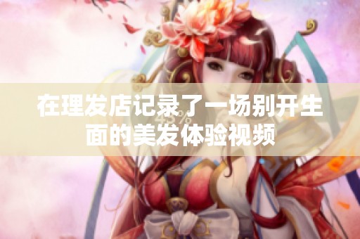 在理发店记录了一场别开生面的美发体验视频