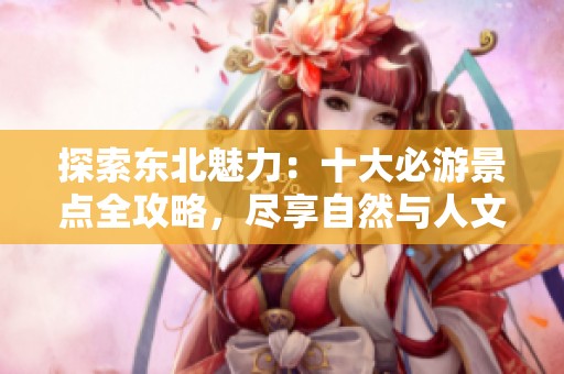 探索东北魅力：十大必游景点全攻略，尽享自然与人文之美
