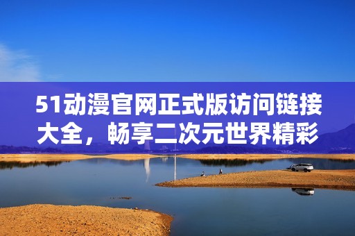 51动漫官网正式版访问链接大全，畅享二次元世界精彩内容