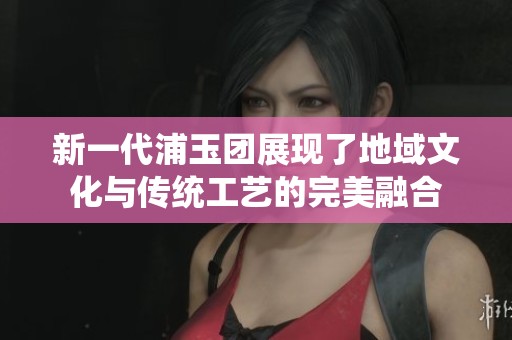 新一代浦玉团展现了地域文化与传统工艺的完美融合