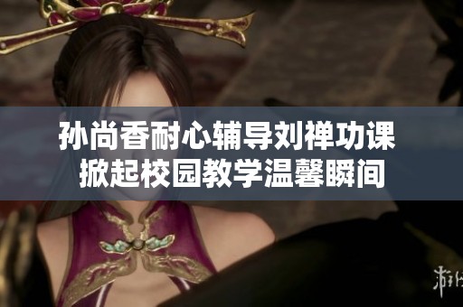 孙尚香耐心辅导刘禅功课 掀起校园教学温馨瞬间